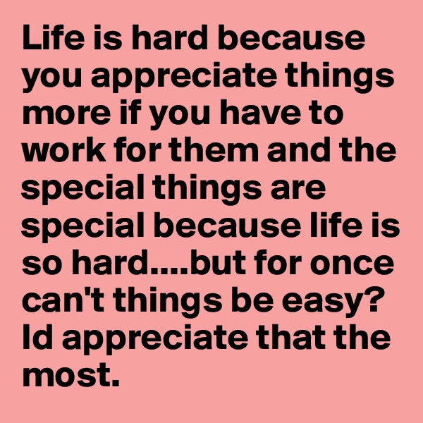 Life is hard because you appreciate things more if you have to work for them and the special things are special because life is so hard....but for once can't things be easy? Id appreciate that the most.