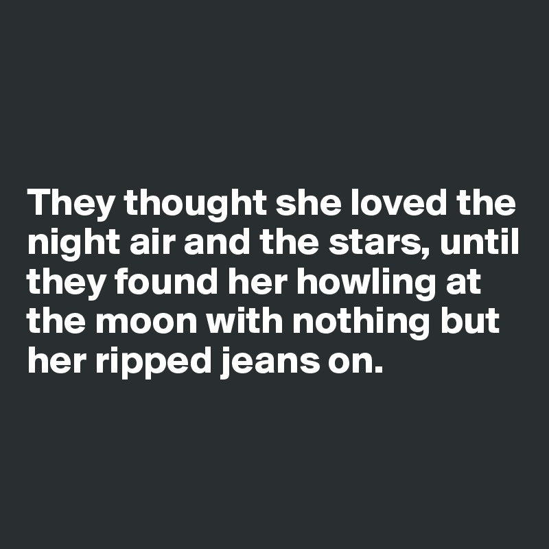 



They thought she loved the night air and the stars, until they found her howling at the moon with nothing but her ripped jeans on.


