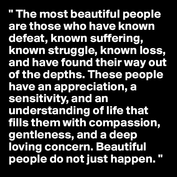 " The most beautiful people are those who have known defeat, known suffering, known struggle, known loss, and have found their way out of the depths. These people have an appreciation, a sensitivity, and an understanding of life that fills them with compassion, gentleness, and a deep loving concern. Beautiful people do not just happen. "