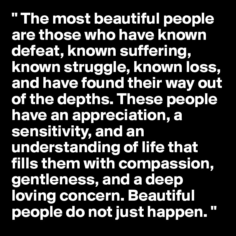 " The most beautiful people are those who have known defeat, known suffering, known struggle, known loss, and have found their way out of the depths. These people have an appreciation, a sensitivity, and an understanding of life that fills them with compassion, gentleness, and a deep loving concern. Beautiful people do not just happen. "