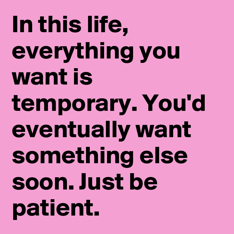 In this life, everything you want is temporary. You'd eventually want something else soon. Just be patient.