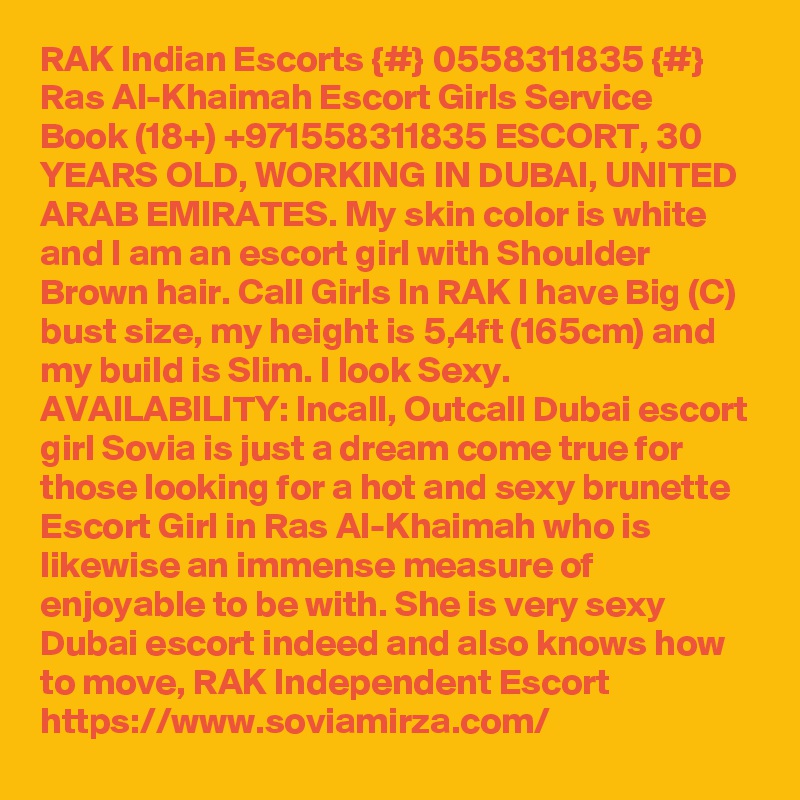 RAK Indian Escorts {#} 0558311835 {#} Ras Al-Khaimah Escort Girls Service
Book (18+) +971558311835 ESCORT, 30 YEARS OLD, WORKING IN DUBAI, UNITED ARAB EMIRATES. My skin color is white and I am an escort girl with Shoulder Brown hair. Call Girls In RAK I have Big (C) bust size, my height is 5,4ft (165cm) and my build is Slim. I look Sexy. AVAILABILITY: Incall, Outcall Dubai escort girl Sovia is just a dream come true for those looking for a hot and sexy brunette Escort Girl in Ras Al-Khaimah who is likewise an immense measure of enjoyable to be with. She is very sexy Dubai escort indeed and also knows how to move, RAK Independent Escort https://www.soviamirza.com/
