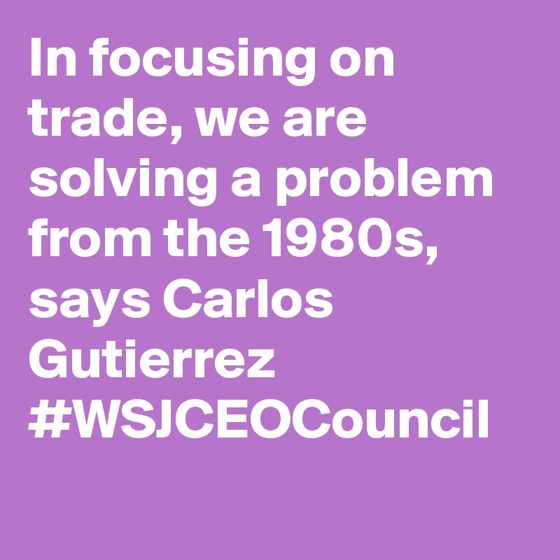 In focusing on trade, we are solving a problem from the 1980s, says Carlos Gutierrez #WSJCEOCouncil