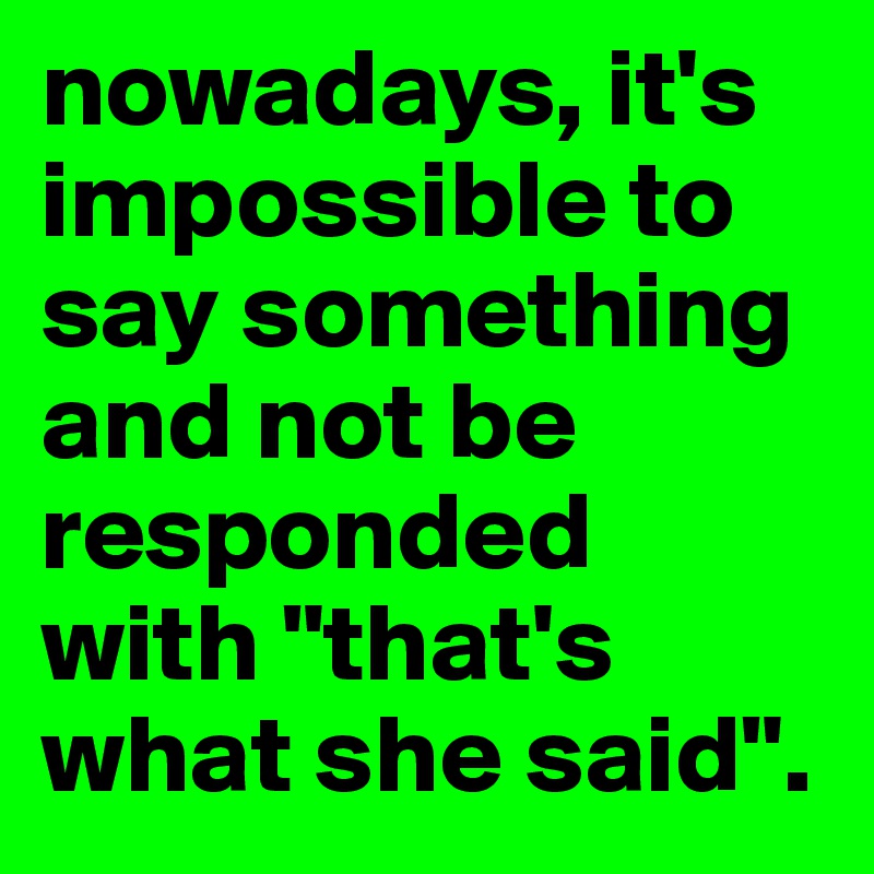 nowadays, it's impossible to say something and not be responded with "that's what she said". 