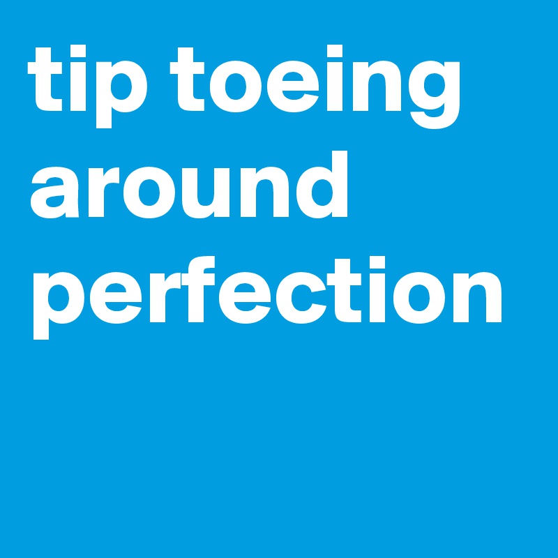 tip toeing around perfection