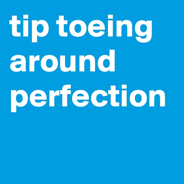 tip toeing around perfection