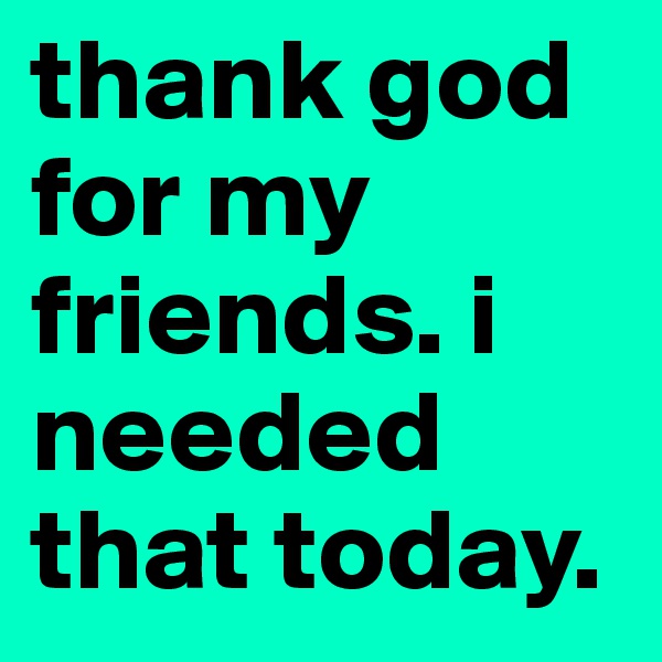 thank god for my friends. i needed that today.