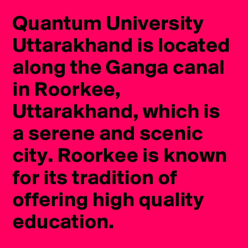 Quantum University Uttarakhand is located along the Ganga canal in Roorkee, Uttarakhand, which is a serene and scenic city. Roorkee is known for its tradition of offering high quality education.