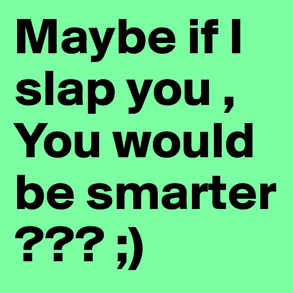 Maybe if I slap you , You would be smarter ??? ;)