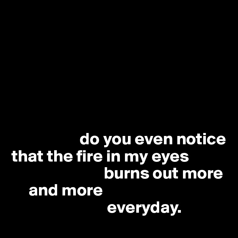 






                    do you even notice 
that the fire in my eyes
                           burns out more
     and more 
                            everyday. 