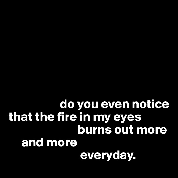 






                    do you even notice 
that the fire in my eyes
                           burns out more
     and more 
                            everyday. 