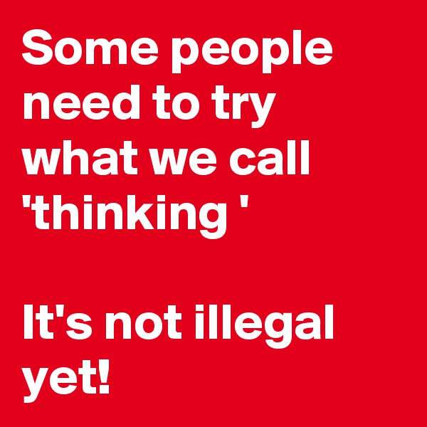 Some people need to try what we call 'thinking '

It's not illegal yet! 