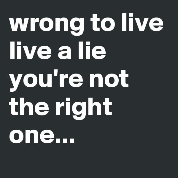 wrong to live
live a lie
you're not the right one...