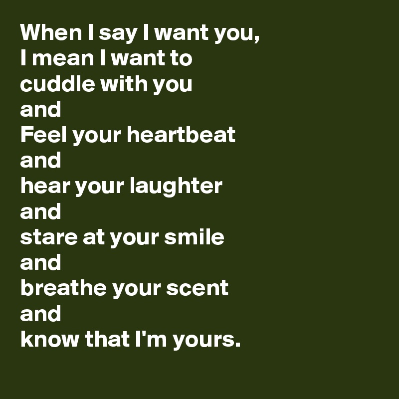 When I say I want you, 
I mean I want to
cuddle with you 
and
Feel your heartbeat 
and
hear your laughter 
and
stare at your smile 
and
breathe your scent 
and
know that I'm yours.
