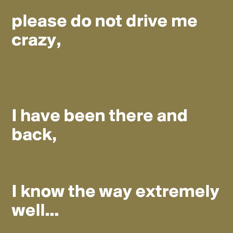please do not drive me crazy,



I have been there and back,


I know the way extremely well...