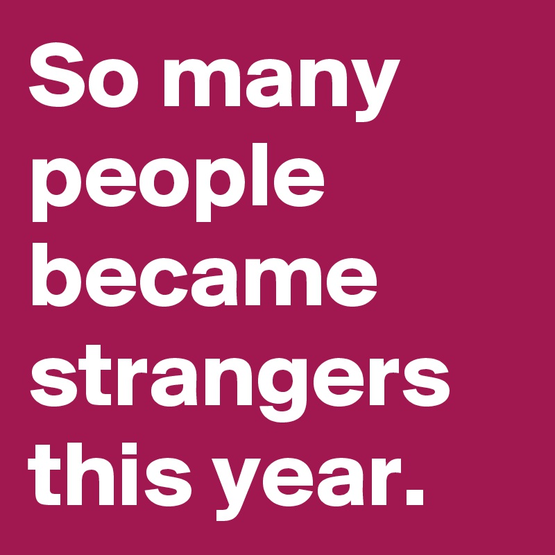 So many people became strangers this year.