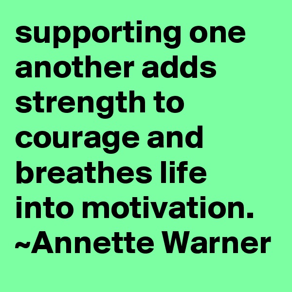 supporting one another adds strength to courage and breathes life into motivation.  ~Annette Warner 