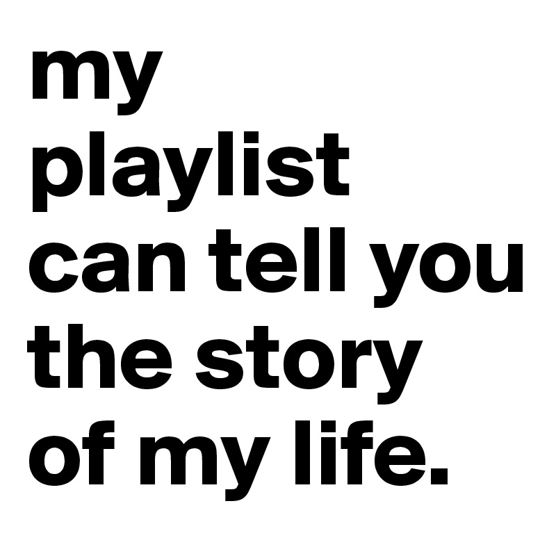 my 
playlist can tell you the story of my life.