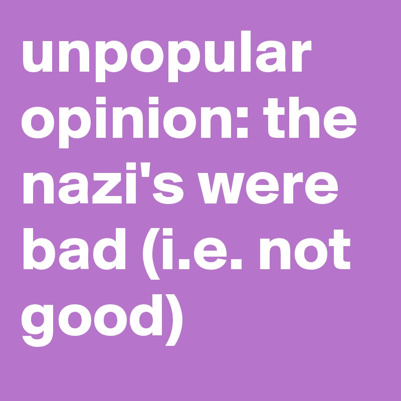 unpopular opinion: the nazi's were bad (i.e. not good)
