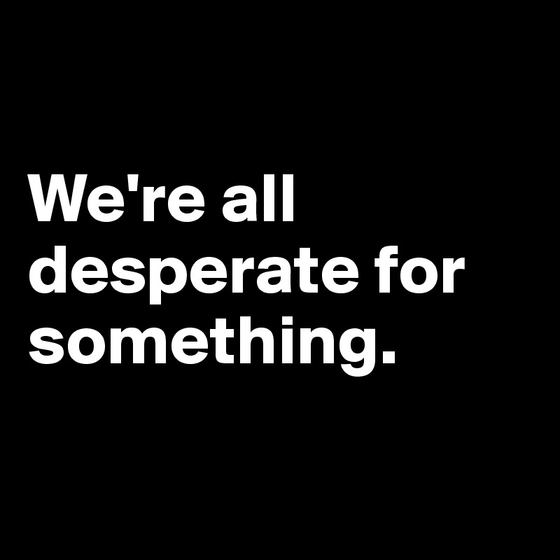 

We're all desperate for something.

 