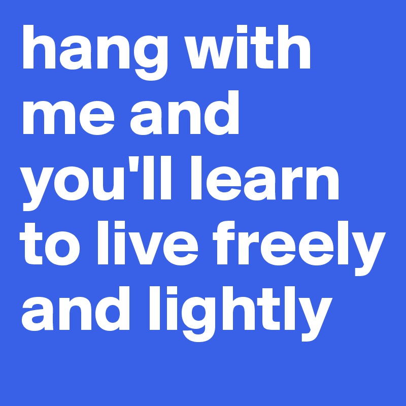 hang with me and you'll learn to live freely and lightly