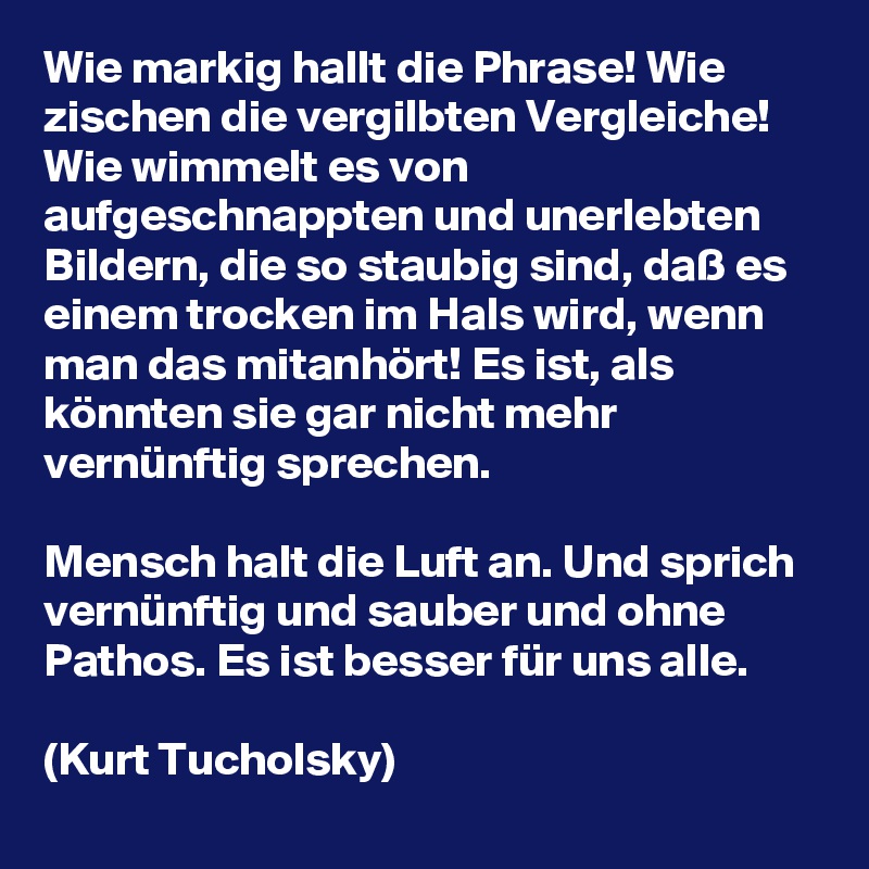 Wie markig hallt die Phrase! Wie zischen die vergilbten Vergleiche! Wie wimmelt es von aufgeschnappten und unerlebten Bildern, die so staubig sind, daß es einem trocken im Hals wird, wenn man das mitanhört! Es ist, als könnten sie gar nicht mehr vernünftig sprechen.

Mensch halt die Luft an. Und sprich vernünftig und sauber und ohne Pathos. Es ist besser für uns alle.

(Kurt Tucholsky)