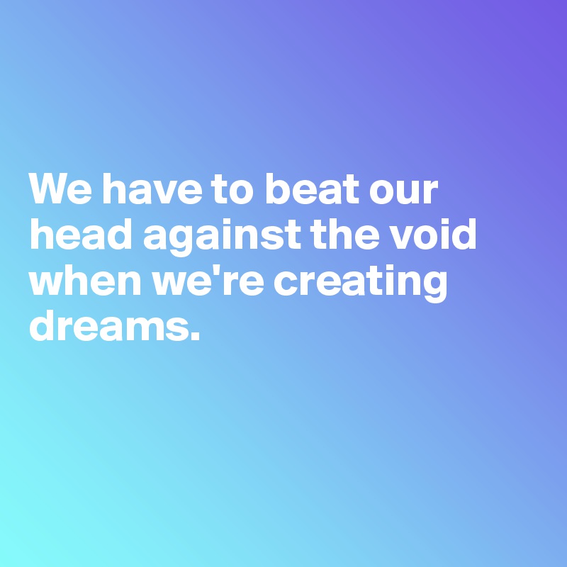 


We have to beat our head against the void when we're creating dreams.



