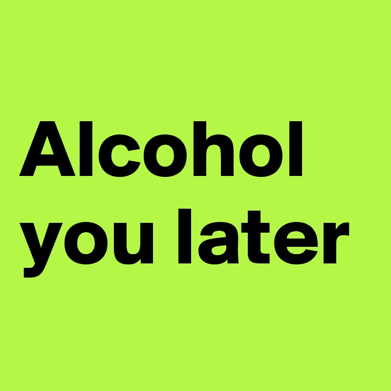 
Alcohol 
you later
