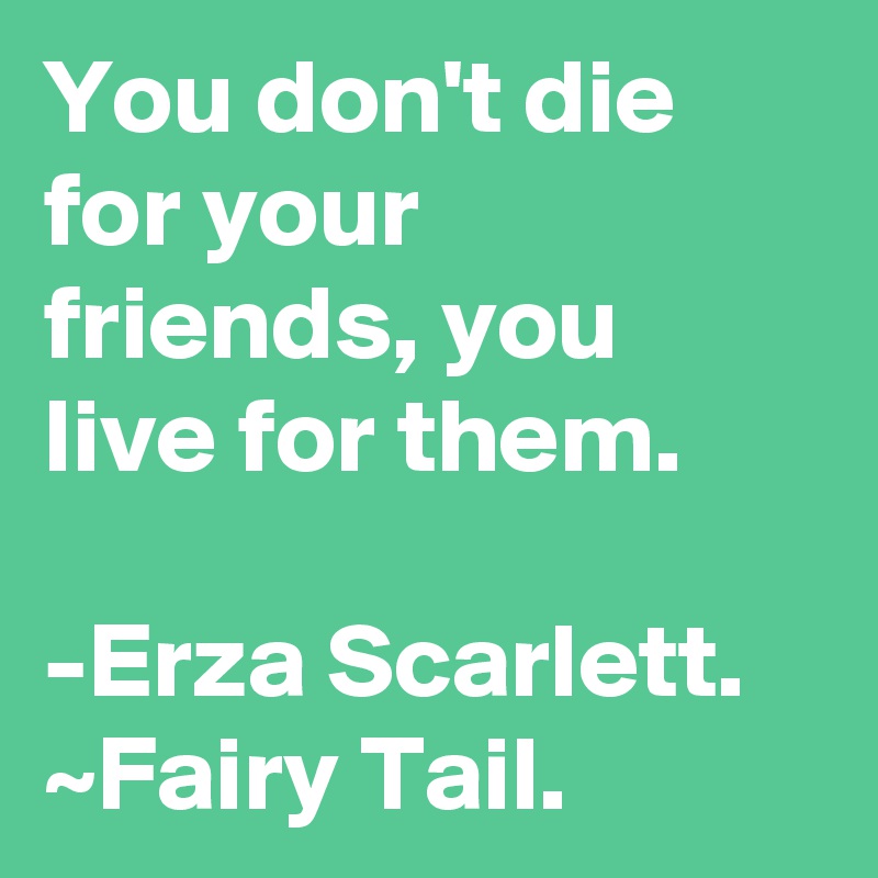 You don't die for your friends, you live for them.

-Erza Scarlett. ~Fairy Tail. 