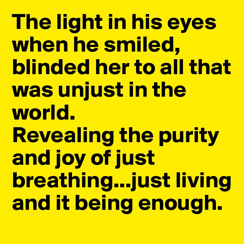 The light in his eyes when he smiled, blinded her to all that was unjust in the world. 
Revealing the purity and joy of just breathing...just living and it being enough.