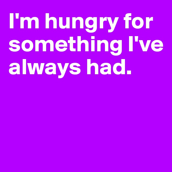 I'm hungry for something I've always had. 


