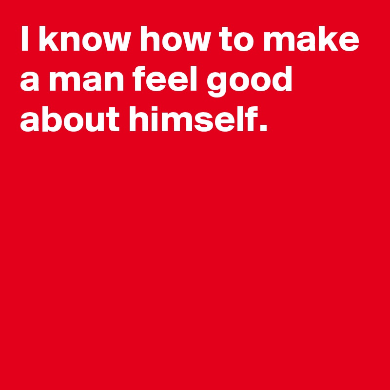 I know how to make a man feel good about himself.




