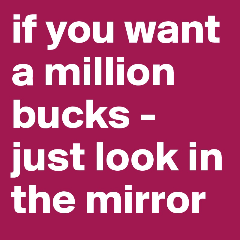 if you want a million bucks - just look in the mirror