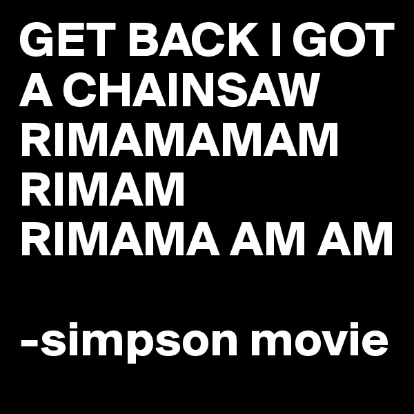 GET BACK I GOT A CHAINSAW RIMAMAMAM RIMAM RIMAMA AM AM

-simpson movie