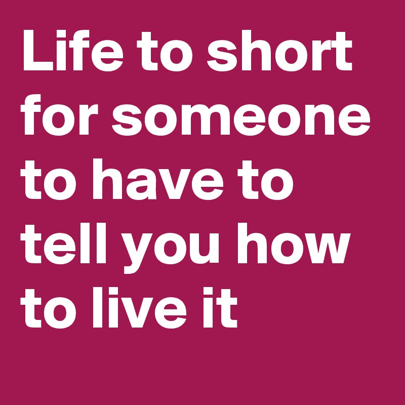 Life to short for someone to have to tell you how to live it