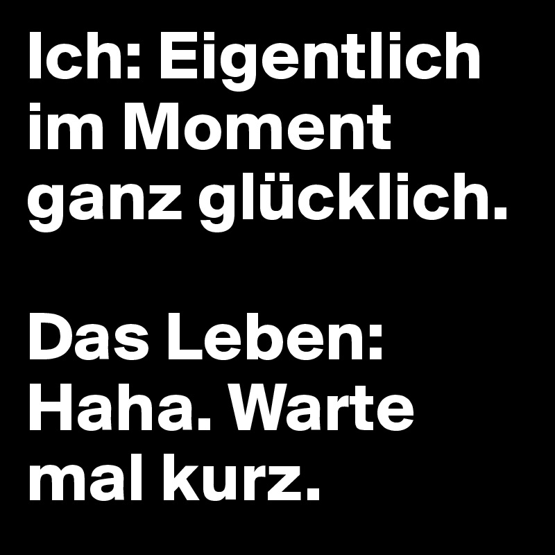 Ich: Eigentlich im Moment ganz glücklich.

Das Leben:
Haha. Warte mal kurz.