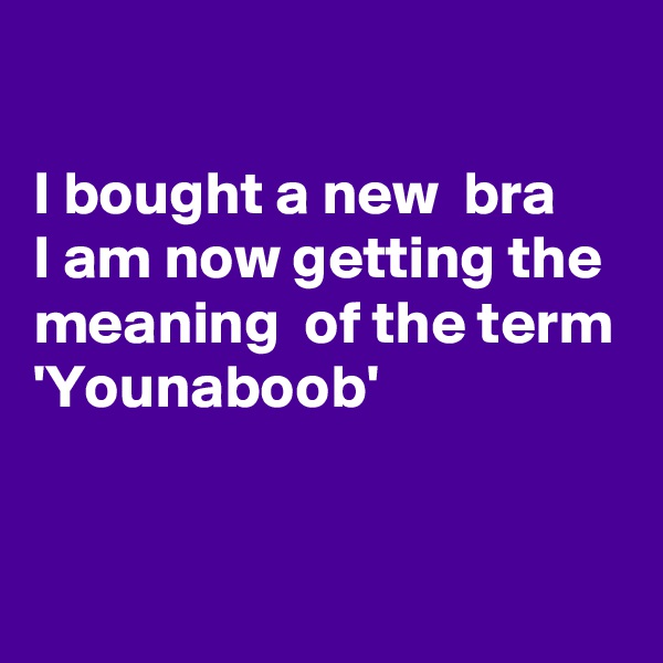 

I bought a new  bra
I am now getting the
meaning  of the term 
'Younaboob'


