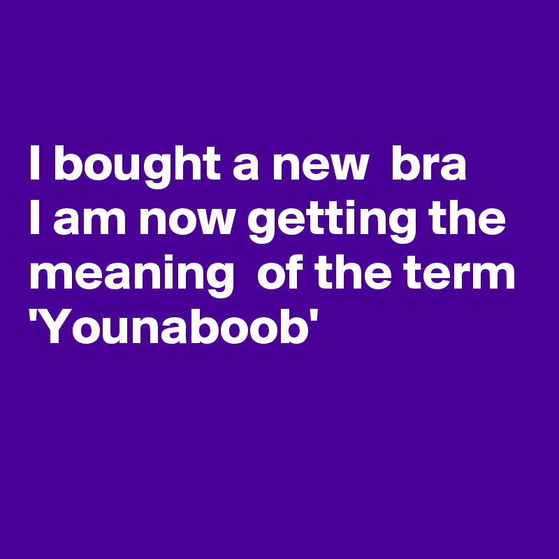 

I bought a new  bra
I am now getting the
meaning  of the term 
'Younaboob'


