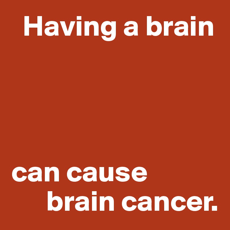   Having a brain




can cause 
      brain cancer.