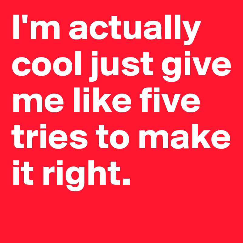 I'm actually cool just give me like five tries to make it right.