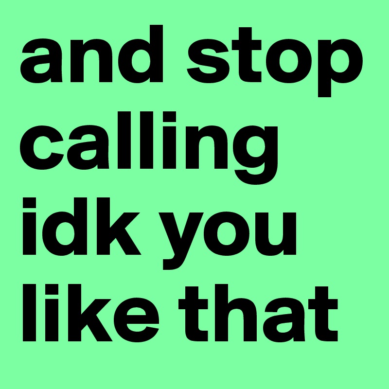 and stop calling idk you like that