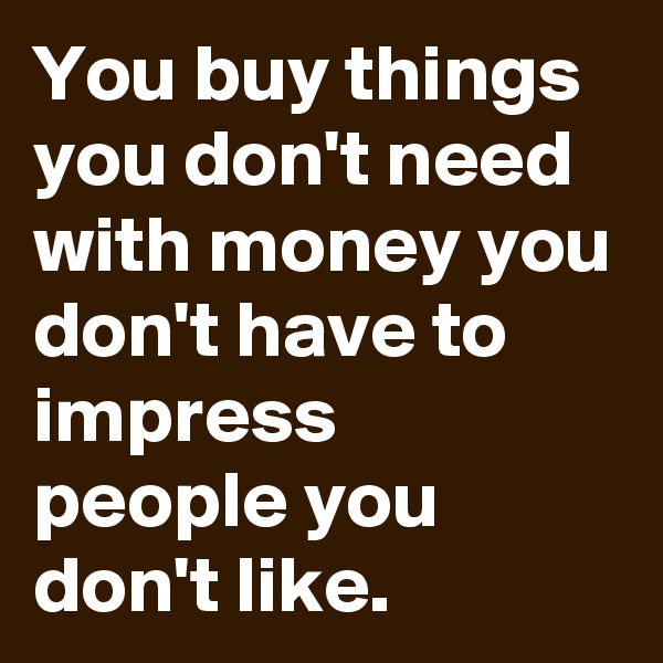 You buy things you don't need with money you don't have to impress people you don't like. 