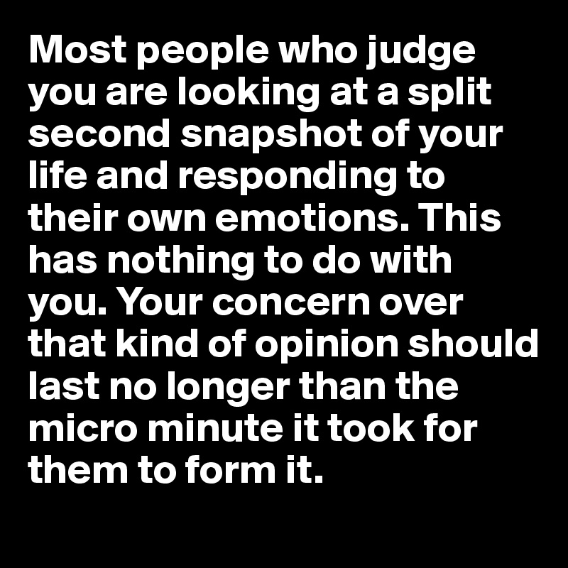 Most people who judge you are looking at a split second snapshot of your life and responding to their own emotions. This has nothing to do with you. Your concern over that kind of opinion should last no longer than the micro minute it took for them to form it.  
