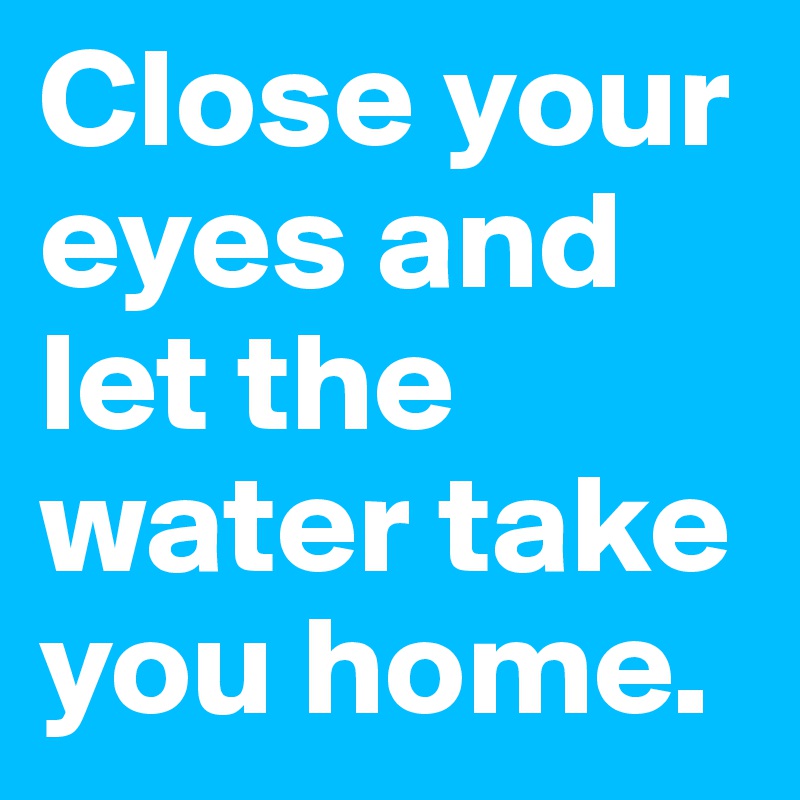Close your eyes and let the water take you home.