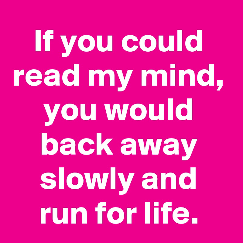 If you could read my mind, you would back away slowly and run for life.
