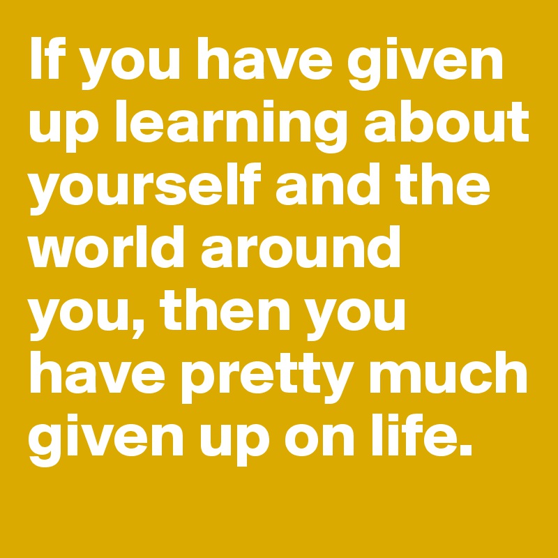 if-you-have-given-up-learning-about-yourself-and-the-world-around-you