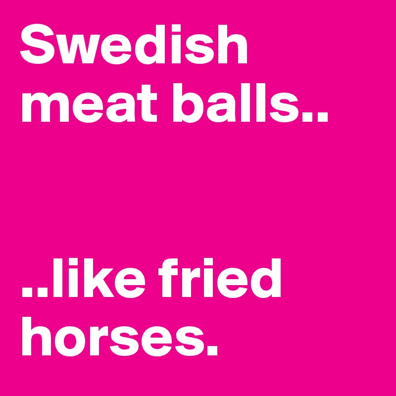 Swedish meat balls.. 


..like fried horses.