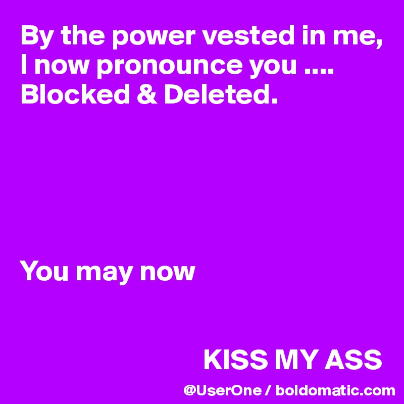 By the power vested in me, I now pronounce you ....
Blocked & Deleted.





You may now


                               KISS MY ASS