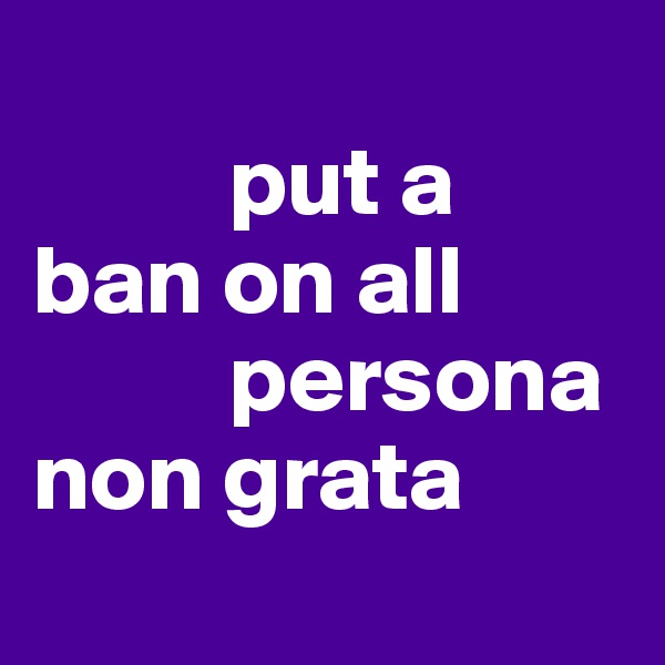           
          put a 
ban on all
          persona
non grata

