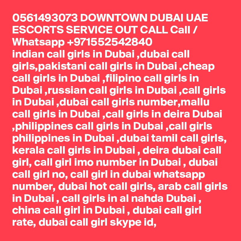 0561493073 DOWNTOWN DUBAI UAE ESCORTS SERVICE OUT CALL Call / Whatsapp +971552542840
indian call girls in Dubai ,dubai call girls,pakistani call girls in Dubai ,cheap call girls in Dubai ,filipino call girls in Dubai ,russian call girls in Dubai ,call girls in Dubai ,dubai call girls number,mallu call girls in Dubai ,call girls in deira Dubai ,philippines call girls in Dubai ,call girls philippines in Dubai ,dubai tamil call girls, kerala call girls in Dubai , deira dubai call girl, call girl imo number in Dubai , dubai call girl no, call girl in dubai whatsapp number, dubai hot call girls, arab call girls in Dubai , call girls in al nahda Dubai , china call girl in Dubai , dubai call girl rate, dubai call girl skype id, 